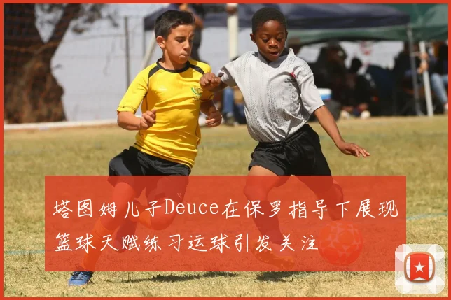 塔图姆儿子Deuce在保罗指导下展现篮球天赋练习运球引发关注
