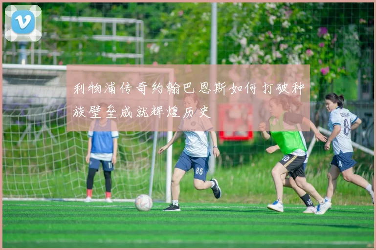 利物浦传奇约翰巴恩斯如何打破种族壁垒成就辉煌历史