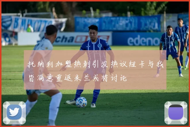 托纳利加盟热刺引发热议纽卡与我皆满意重返米兰或将讨论