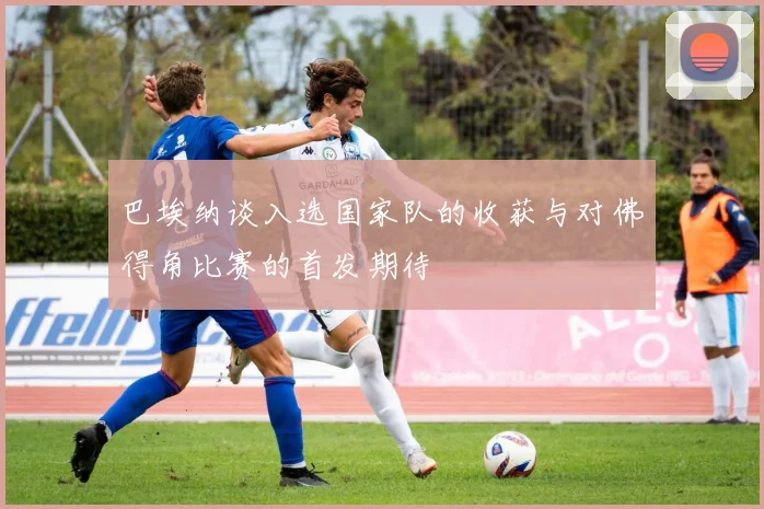巴埃纳谈入选国家队的收获与对佛得角比赛的首发期待