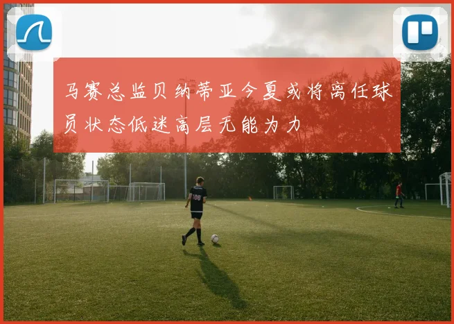马赛总监贝纳蒂亚今夏或将离任球员状态低迷高层无能为力
