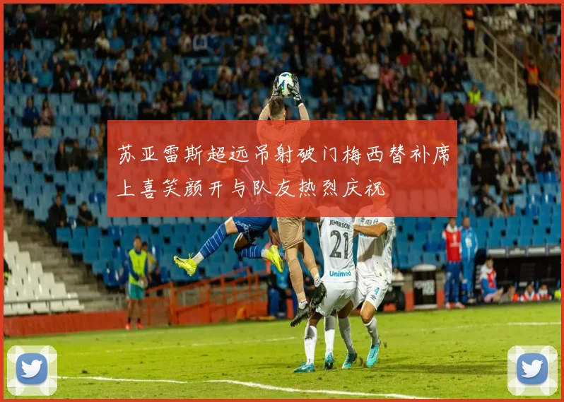 苏亚雷斯超远吊射破门梅西替补席上喜笑颜开与队友热烈庆祝