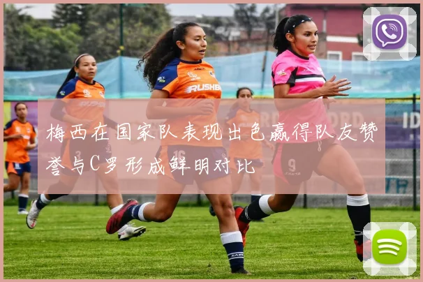 梅西在国家队表现出色赢得队友赞誉与C罗形成鲜明对比