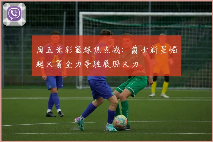 周五竞彩篮球焦点战：爵士新星崛起火箭全力争胜展现火力