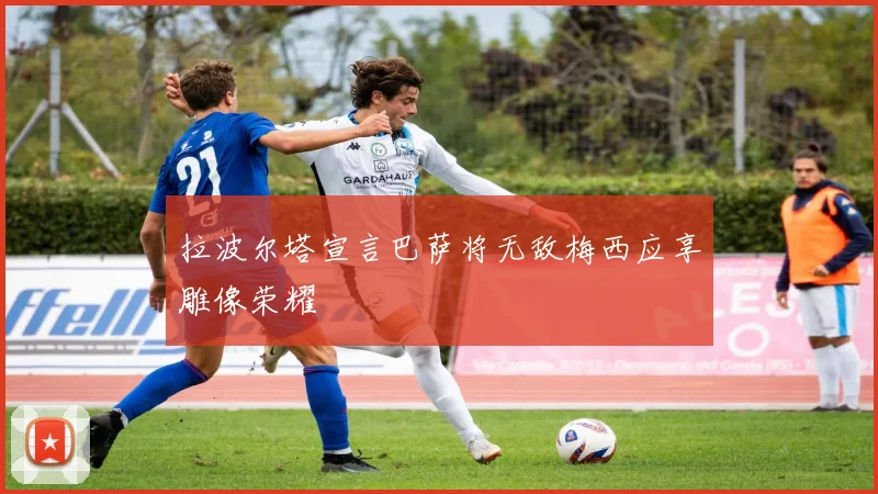 拉波尔塔宣言巴萨将无敌梅西应享雕像荣耀