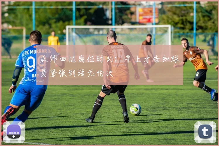 瓜帅回忆离任时刻：早上才告知球员紧张到语无伦次