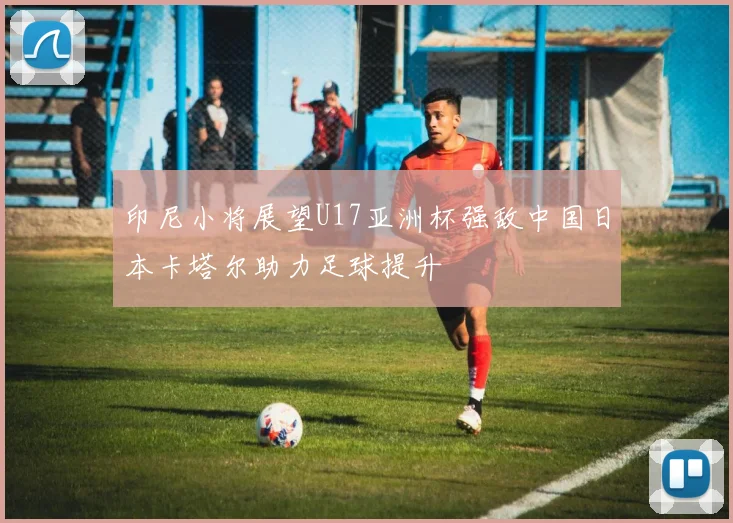 印尼小将展望U17亚洲杯强敌中国日本卡塔尔助力足球提升