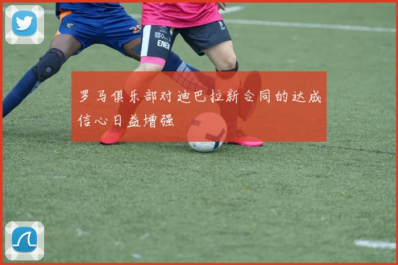 罗马俱乐部对迪巴拉新合同的达成信心日益增强