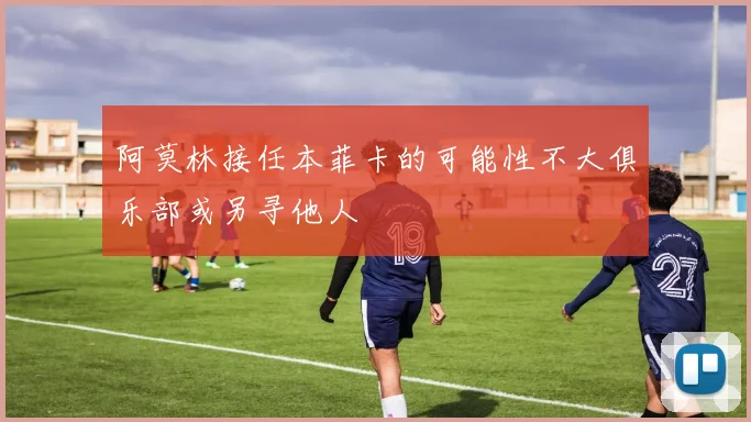 阿莫林接任本菲卡的可能性不大俱乐部或另寻他人