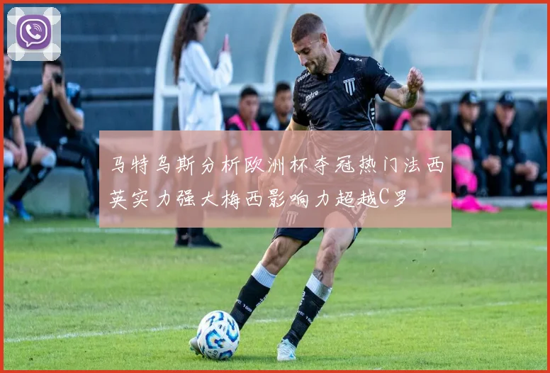 马特乌斯分析欧洲杯夺冠热门法西英实力强大梅西影响力超越C罗