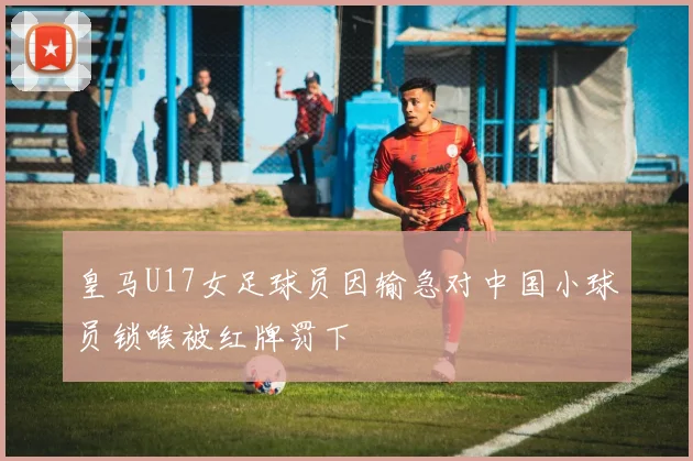 皇马U17女足球员因输急对中国小球员锁喉被红牌罚下