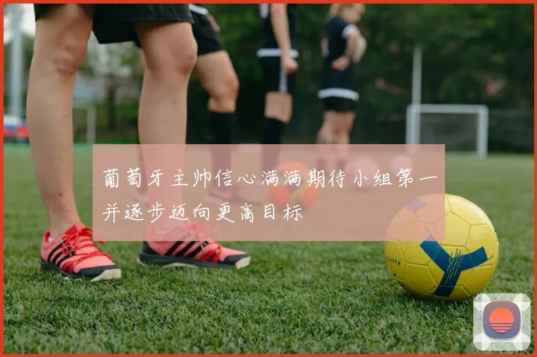 葡萄牙主帅信心满满期待小组第一并逐步迈向更高目标