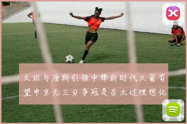 文班与唐斯引领中锋新时代火箭寄望申京无三分争冠是否太过理想化
