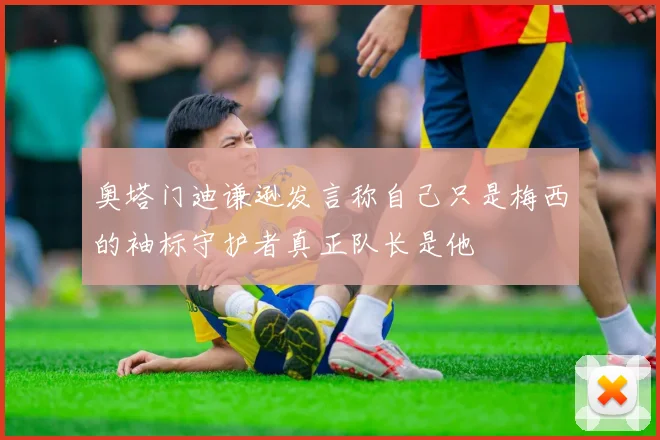 奥塔门迪谦逊发言称自己只是梅西的袖标守护者真正队长是他