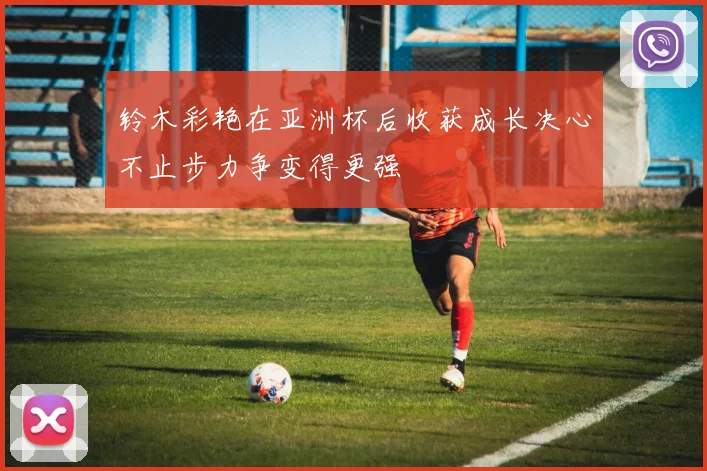铃木彩艳在亚洲杯后收获成长决心不止步力争变得更强