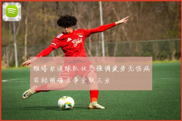 维塔尔谈球队状态强调疲劳无伤病目标明确力争全取三分