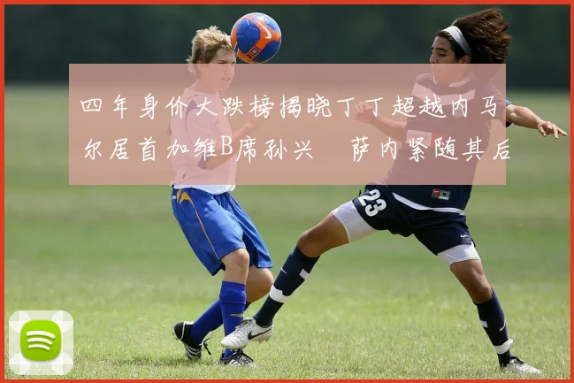 四年身价大跌榜揭晓丁丁超越内马尔居首加维B席孙兴慜萨内紧随其后