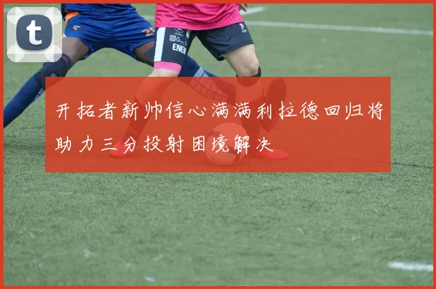 开拓者新帅信心满满利拉德回归将助力三分投射困境解决