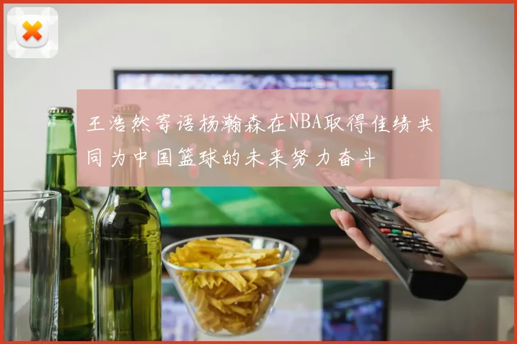 王浩然寄语杨瀚森在NBA取得佳绩共同为中国篮球的未来努力奋斗