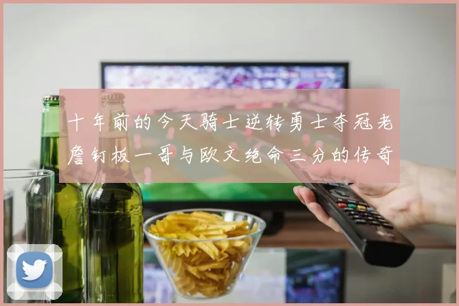 十年前的今天骑士逆转勇士夺冠老詹钉板一哥与欧文绝命三分的传奇时刻