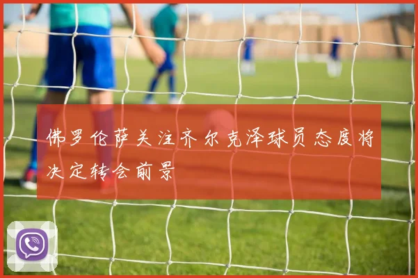 佛罗伦萨关注齐尔克泽球员态度将决定转会前景