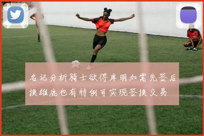 名记分析骑士欲得库明加需先签后换雄鹿也有特例可实现签换交易