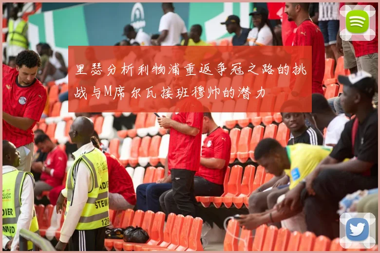 里瑟分析利物浦重返争冠之路的挑战与M席尔瓦接班穆帅的潜力