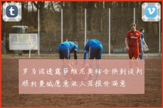 罗马诺透露萨维尼奥转会热刺谈判顺利曼城愿意放人若报价满意