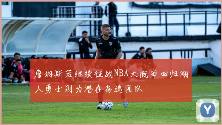 詹姆斯若继续征战NBA大概率回归湖人勇士则为潜在备选团队