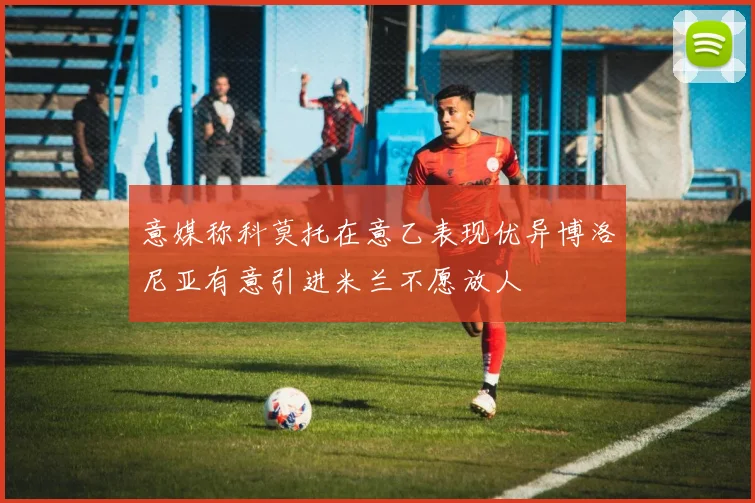意媒称科莫托在意乙表现优异博洛尼亚有意引进米兰不愿放人