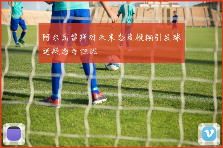 阿尔瓦雷斯对未来态度模糊引发球迷疑惑与担忧