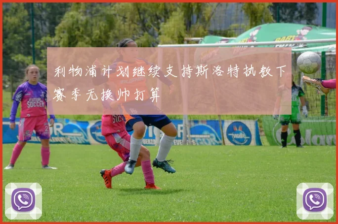 利物浦计划继续支持斯洛特执教下赛季无换帅打算