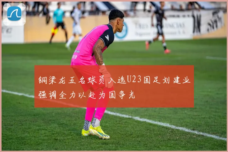铜梁龙五名球员入选U23国足刘建业强调全力以赴为国争光